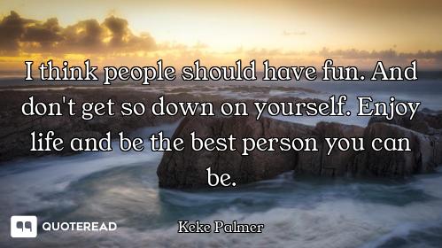 I think people should have fun. And don't get so down on yourself. Enjoy life and be the best person...