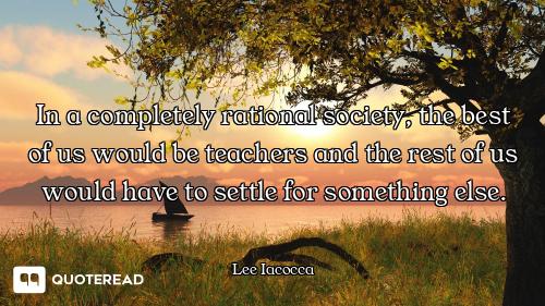 In a completely rational society, the best of us would be teachers and the rest of us would have to...