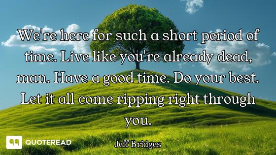 We're here for such a short period of time. Live like you're already dead, man. Have a good time. Do...