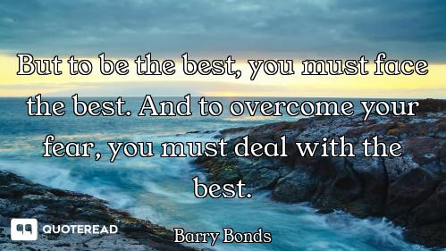 But to be the best, you must face the best. And to overcome your fear, you must deal with the best.
