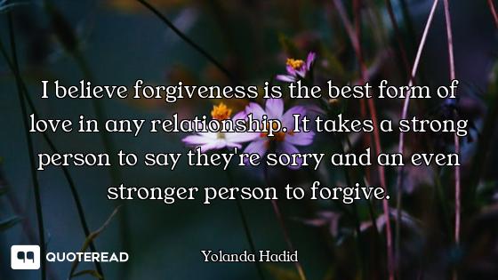 I believe forgiveness is the best form of love in any relationship. It takes a strong person to say...