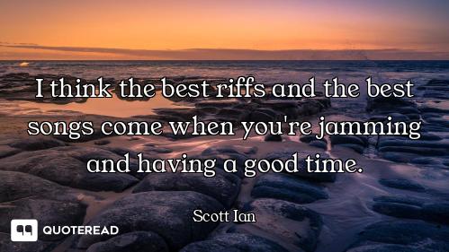 I think the best riffs and the best songs come when you're jamming and having a good time.