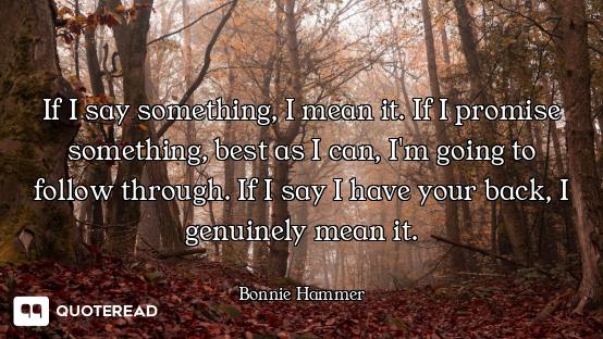 If I say something, I mean it. If I promise something, best as I can, I'm going to follow through. I...