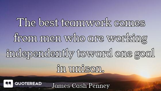 The best teamwork comes from men who are working independently toward one goal in unison.