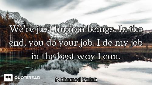 We're just human beings. In the end, you do your job. I do my job in the best way I can.