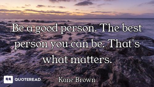 Be a good person. The best person you can be. That's what matters.