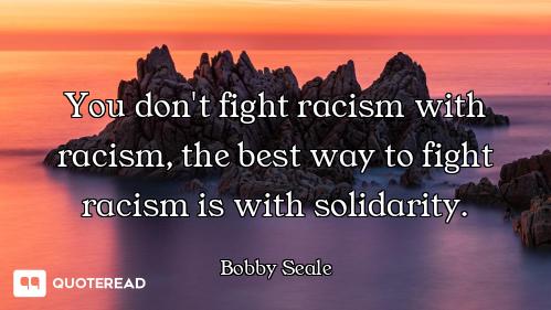 You don't fight racism with racism, the best way to fight racism is with solidarity.