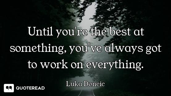 Until you're the best at something, you've always got to work on everything.