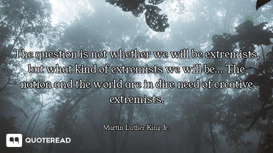 The question is not whether we will be extremists, but what kind of extremists we will be... The
nat...