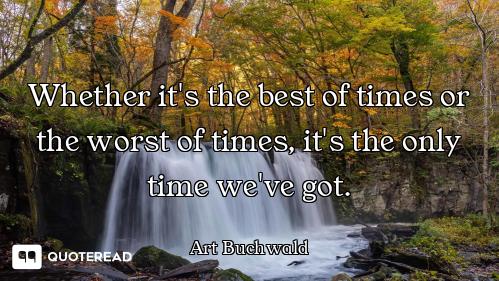 Whether it's the best of times or the worst of times, it's the only time we've got.