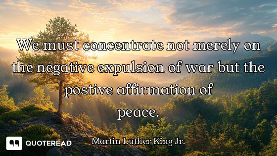 We must concentrate not merely on the negative expulsion of war but the postive affirmation of
peace...