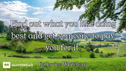 Find out what you like doing best and get someone to pay you for it.