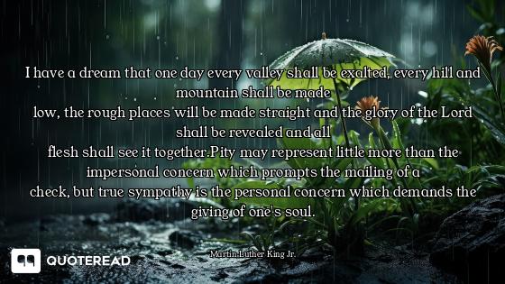 I have a dream that one day every valley shall be exalted, every hill and mountain shall be made
low...