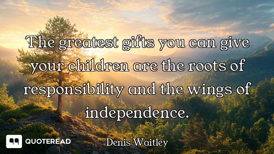 The greatest gifts you can give your children are the roots of responsibility and the wings of indep...