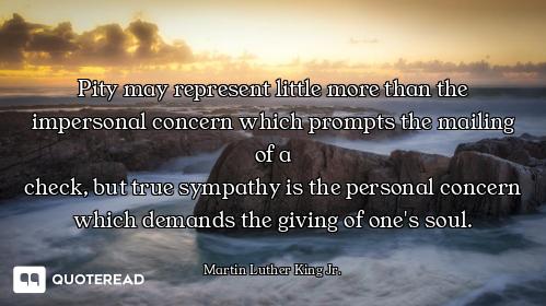 Pity may represent little more than the impersonal concern which prompts the mailing of a
check, but...