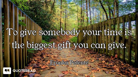 To give somebody your time is the biggest gift you can give.