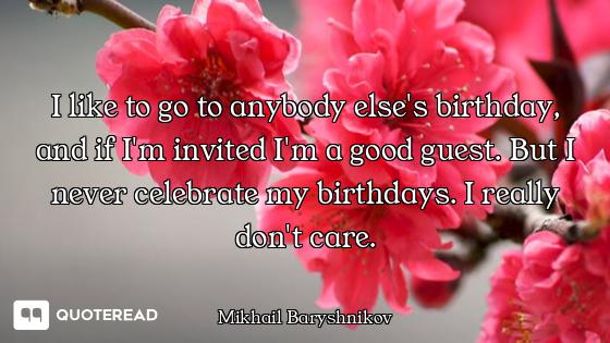I like to go to anybody else's birthday, and if I'm invited I'm a good guest. But I never celebrate...