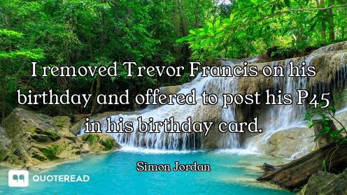 I removed Trevor Francis on his birthday and offered to post his P45 in his birthday card.