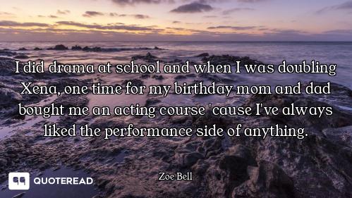 I did drama at school and when I was doubling Xena, one time for my birthday mom and dad bought me a...