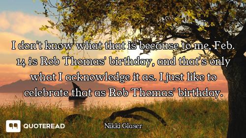 I don't know what that is because to me, Feb. 14 is Rob Thomas' birthday, and that's only what I ack...