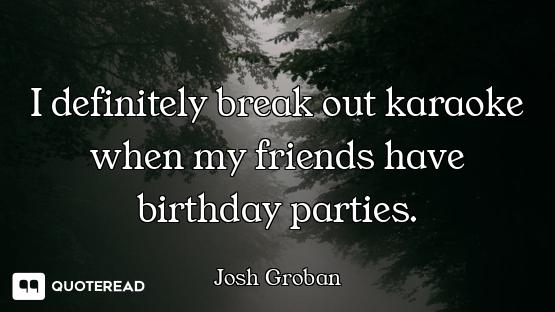 I definitely break out karaoke when my friends have birthday parties.
