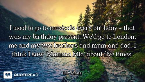 I used to go to musicals every birthday - that was my birthday present. We'd go to London, me and my...
