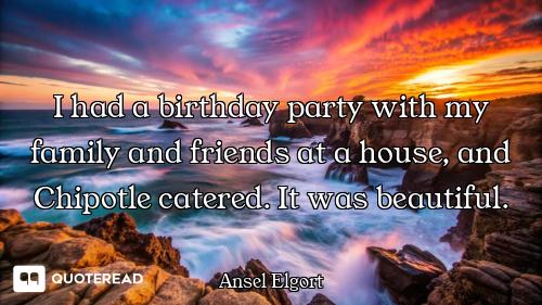 I had a birthday party with my family and friends at a house, and Chipotle catered. It was beautiful...