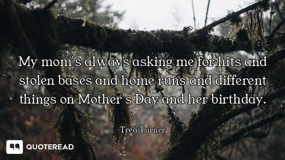 My mom's always asking me for hits and stolen bases and home runs and different things on Mother's D...