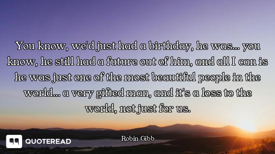 You know, we'd just had a birthday, he was... you know, he still had a future out of him, and all I...