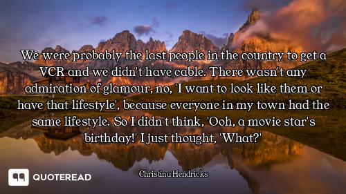 We were probably the last people in the country to get a VCR and we didn't have cable. There wasn't...