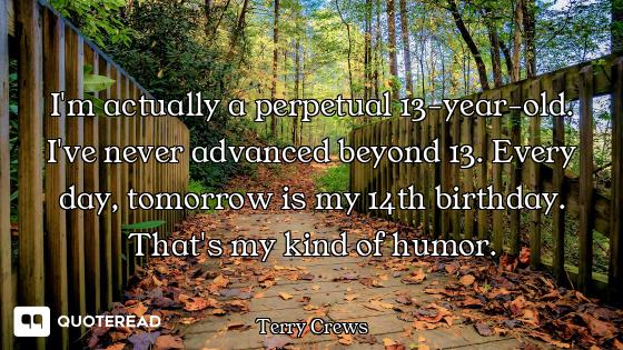 I'm actually a perpetual 13-year-old. I've never advanced beyond 13. Every day, tomorrow is my 14th...