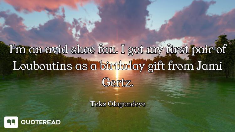 I'm an avid shoe fan. I got my first pair of Louboutins as a birthday gift from Jami Gertz.