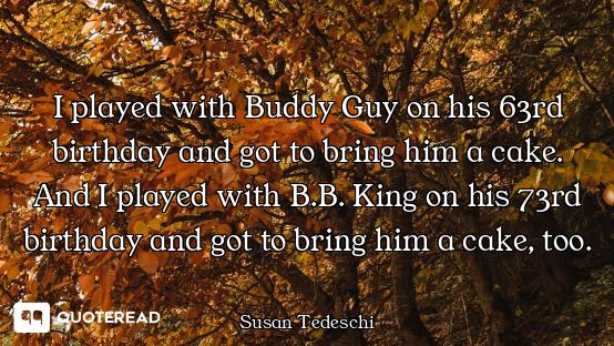 I played with Buddy Guy on his 63rd birthday and got to bring him a cake. And I played with B.B. Kin...