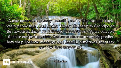 A true nature is a gloomy monolith, sort of like that old black rotary phone that I had to sing 'Hap...