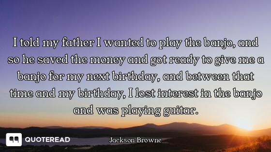 I told my father I wanted to play the banjo, and so he saved the money and got ready to give me a ba...