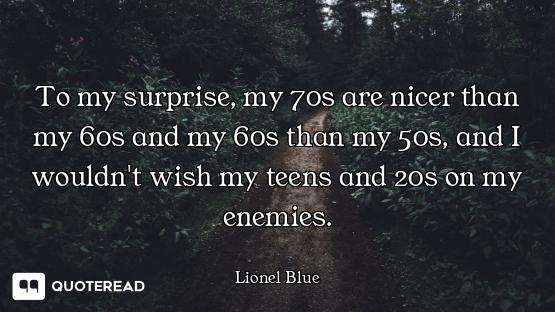 To my surprise, my 70s are nicer than my 60s and my 60s than my 50s, and I wouldn't wish my teens an...