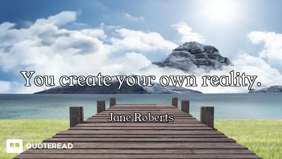 You create your own reality.