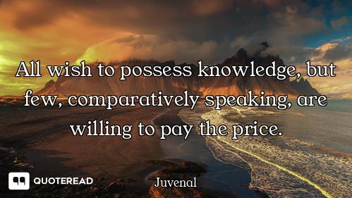 All wish to possess knowledge, but few, comparatively speaking, are willing to pay the price.