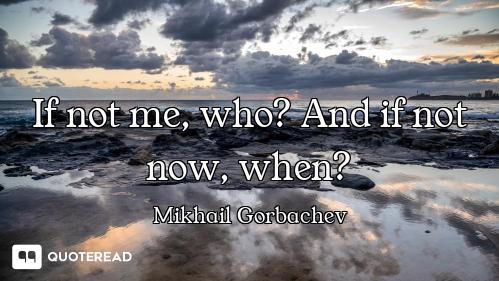 If not me, who? And if not now, when?