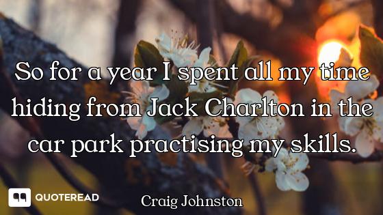 So for a year I spent all my time hiding from Jack Charlton in the car park practising my skills.