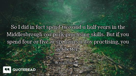 So I did in fact spend two and a half years in the Middlesbrough car park practising skills. But if...