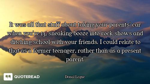 It was all that stuff about taking your parents' car when you're 13, sneaking booze into rock shows...