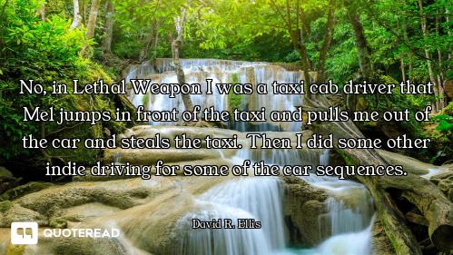 No, in Lethal Weapon I was a taxi cab driver that Mel jumps in front of the taxi and pulls me out of...