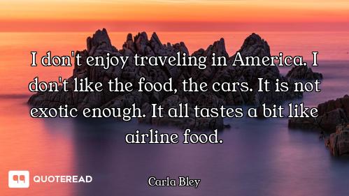 I don't enjoy traveling in America. I don't like the food, the cars. It is not exotic enough. It all...