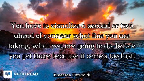 You have to visualize a second or two ahead of your car what line you are taking, what you are going...