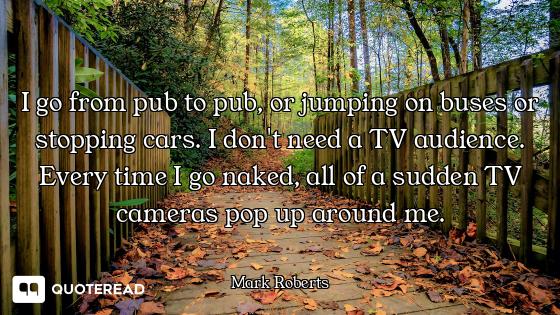 I go from pub to pub, or jumping on buses or stopping cars. I don't need a TV audience. Every time I...