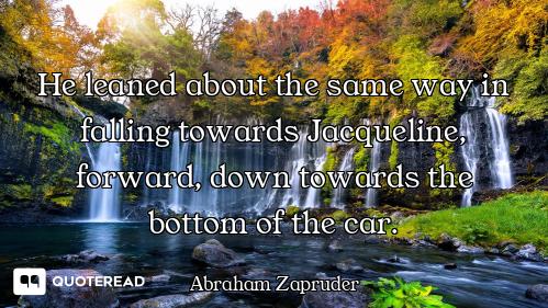 He leaned about the same way in falling towards Jacqueline, forward, down towards the bottom of the...