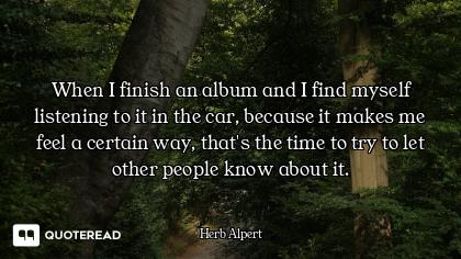 When I finish an album and I find myself listening to it in the car, because it makes me feel a cert...