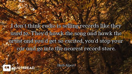 I don't think radio is selling records like they used to. They'd hawk the song and hawk the artist a...