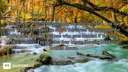 I'm the one who gets called up about a problem. I'm the one who gets called up about the street ligh...